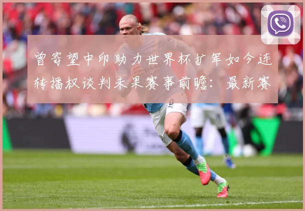曾寄望中印助力世界杯扩军如今连转播权谈判未果赛事前瞻：最新赛事动态与深度分析