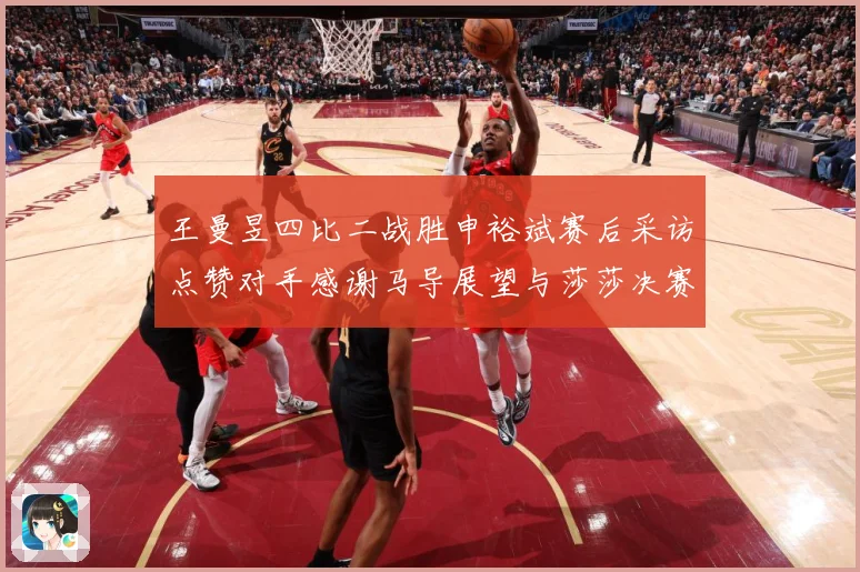 王曼昱四比二战胜申裕斌赛后采访点赞对手感谢马导展望与莎莎决赛赛场解读：最新赛事动态与深度分析