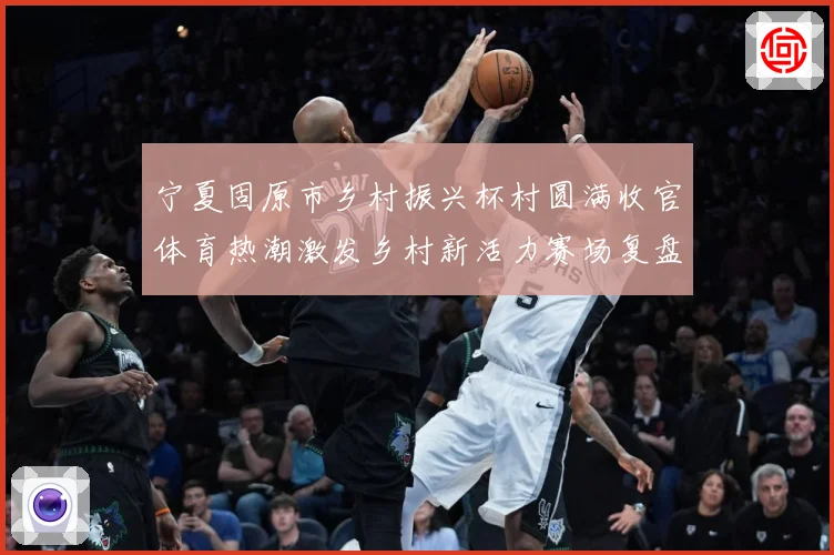 宁夏固原市乡村振兴杯村圆满收官体育热潮激发乡村新活力赛场复盘：最新赛事动态与深度分析