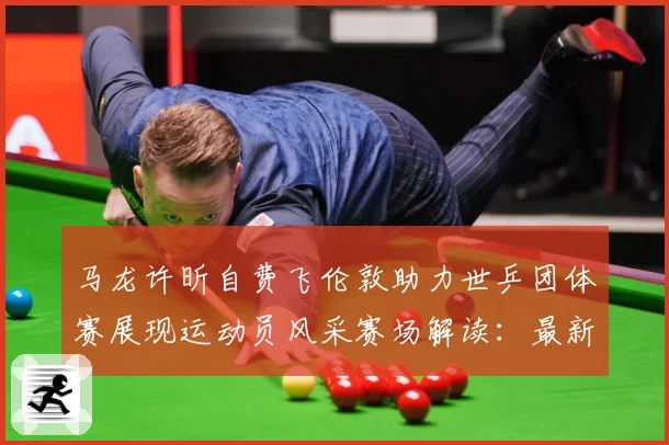 马龙许昕自费飞伦敦助力世乒团体赛展现运动员风采赛场解读：最新赛事动态与深度分析