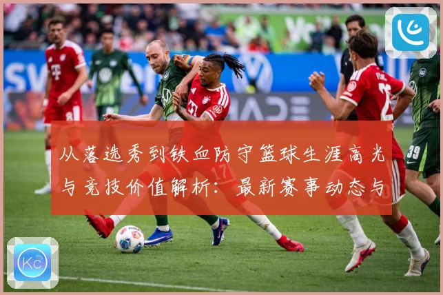 从落选秀到铁血防守篮球生涯高光与竞技价值解析：最新赛事动态与深度分析