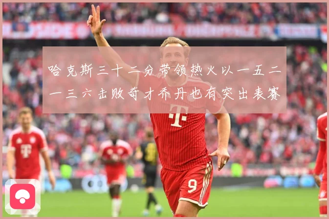 哈克斯三十二分带领热火以一五二一三六击败奇才乔丹也有突出表赛场复盘：最新赛事动态与深度分析