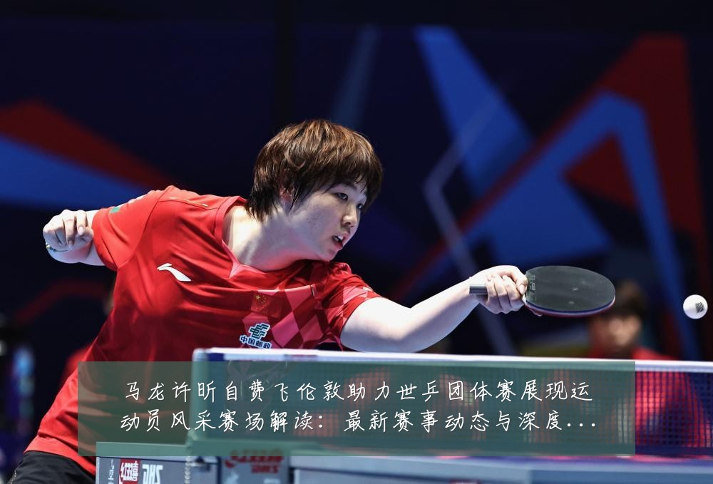 马龙许昕自费飞伦敦助力世乒团体赛展现运动员风采赛场解读:最新赛事动态与深度分析