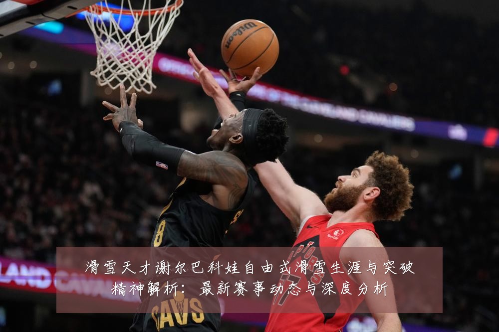滑雪天才谢尔巴科娃自由式滑雪生涯与突破精神解析:最新赛事动态与深度分析