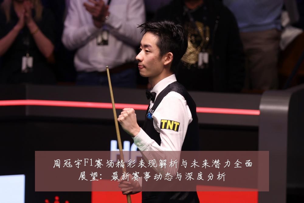 周冠宇F1赛场精彩表现解析与未来潜力全面展望:最新赛事动态与深度分析